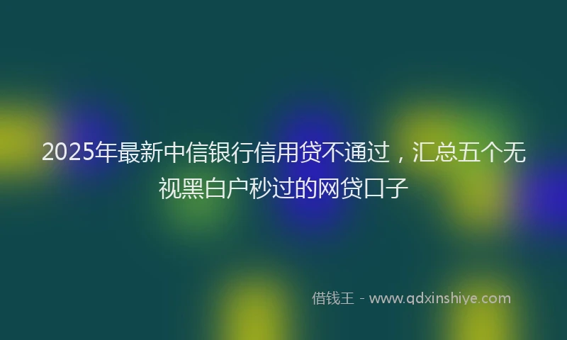 2025年最新中信银行信用贷不通过，汇总五个无视黑白户秒过的网贷口子