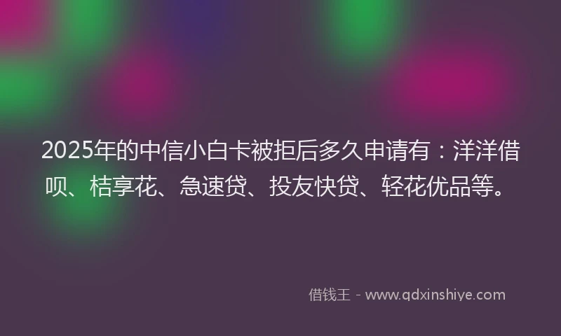 2025年的中信小白卡被拒后多久申请有：洋洋借呗、桔享花、急速贷、投友快贷、轻花优品等。