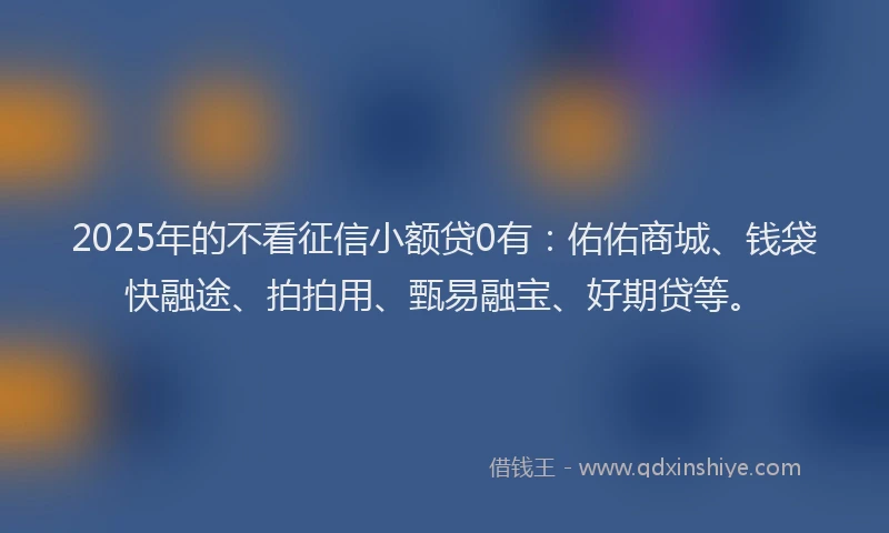 2025年的不看征信小额贷0有：佑佑商城、钱袋快融途、拍拍用、甄易融宝、好期贷等。