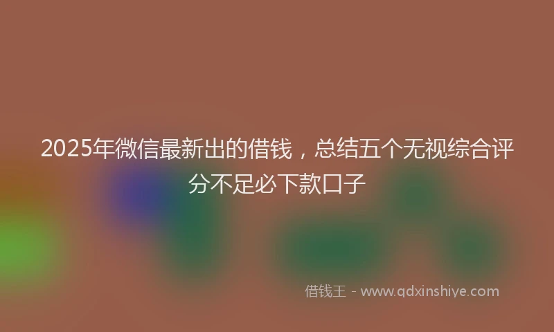 2025年微信最新出的借钱，总结五个无视综合评分不足必下款口子