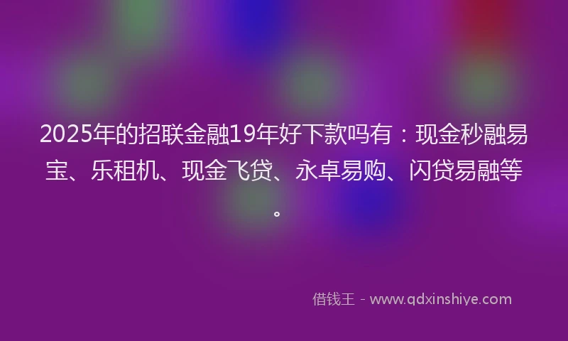 2025年的招联金融19年好下款吗有：现金秒融易宝、乐租机、现金飞贷、永卓易购、闪贷易融等。