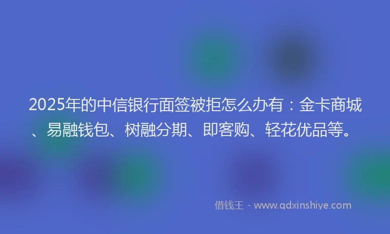 2025年的中信银行面签被拒怎么办有：金卡商城、易融钱包、树融分期、即客购、轻花优品等。