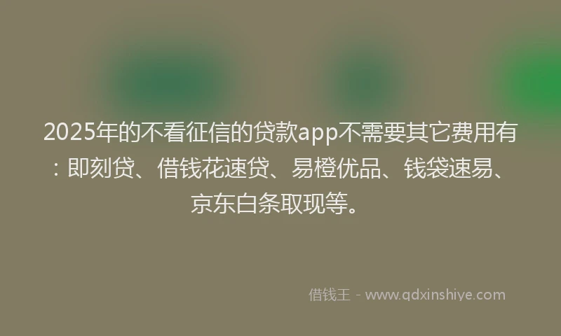 2025年的不看征信的贷款app不需要其它费用有：即刻贷、借钱花速贷、易橙优品、钱袋速易、京东白条取现等。