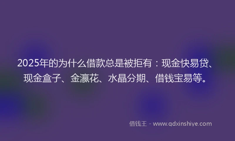 2025年的为什么借款总是被拒有：现金快易贷、现金盒子、金瀛花、水晶分期、借钱宝易等。