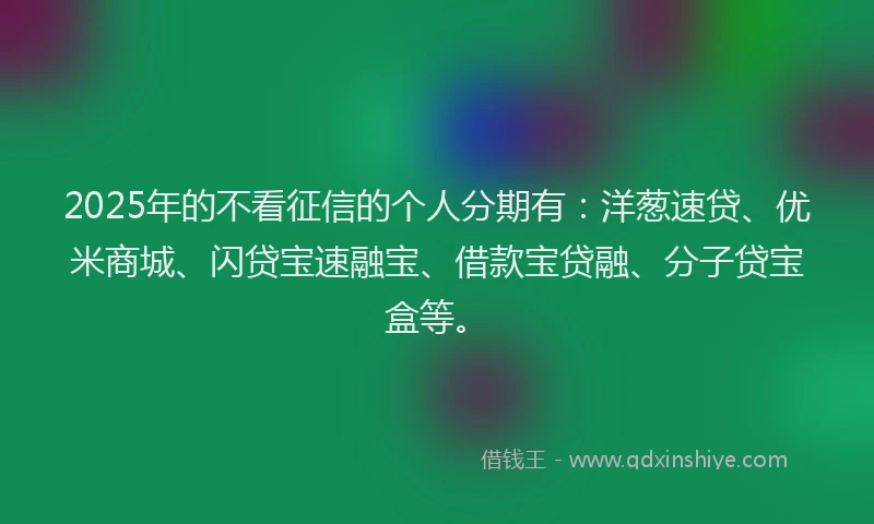 2025年的不看征信的个人分期有：洋葱速贷、优米商城、闪贷宝速融宝、借款宝贷融、分子贷宝盒等。