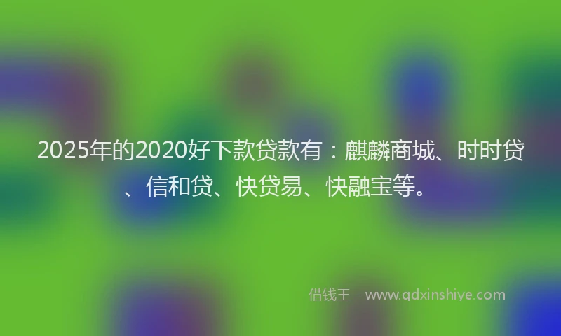 2025年的2020好下款贷款有：麒麟商城、时时贷、信和贷、快贷易、快融宝等。