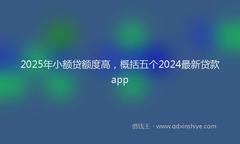 2025年小额贷额度高，概括五个2024最新贷款app