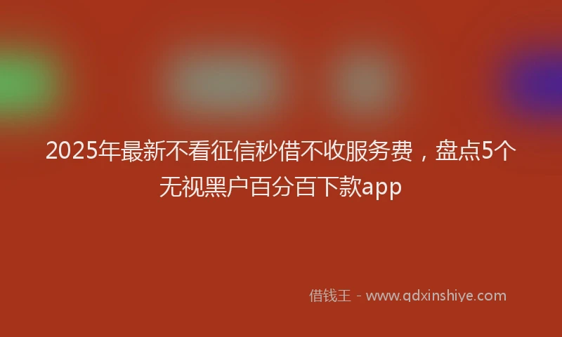 2025年最新不看征信秒借不收服务费，盘点5个无视黑户百分百下款app