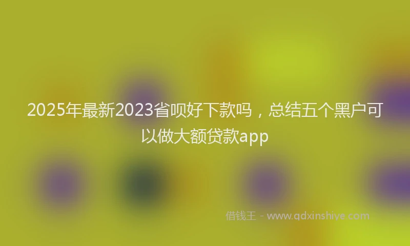2025年最新2023省呗好下款吗，总结五个黑户可以做大额贷款app