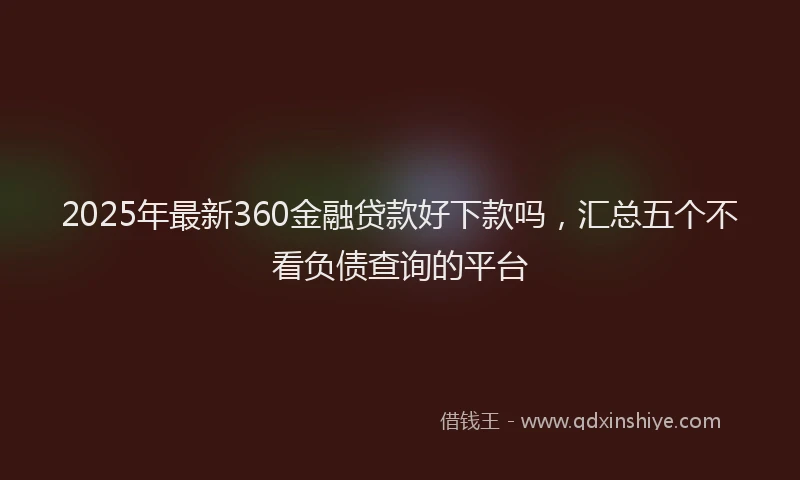 2025年最新360金融贷款好下款吗，汇总五个不看负债查询的平台