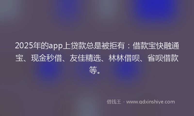 2025年的app上贷款总是被拒有：借款宝快融通宝、现金秒借、友佳精选、林林借呗、省呗借款等。
