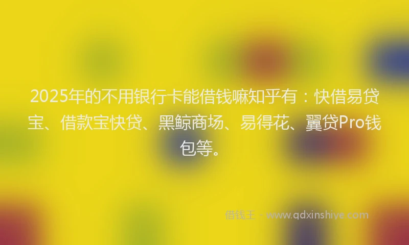 2025年的不用银行卡能借钱嘛知乎有：快借易贷宝、借款宝快贷、黑鲸商场、易得花、翼贷Pro钱包等。