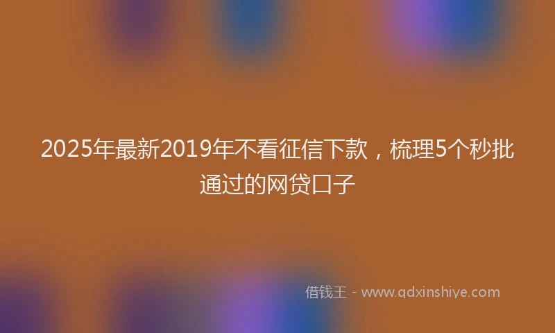 2025年最新2019年不看征信下款，梳理5个秒批通过的网贷口子
