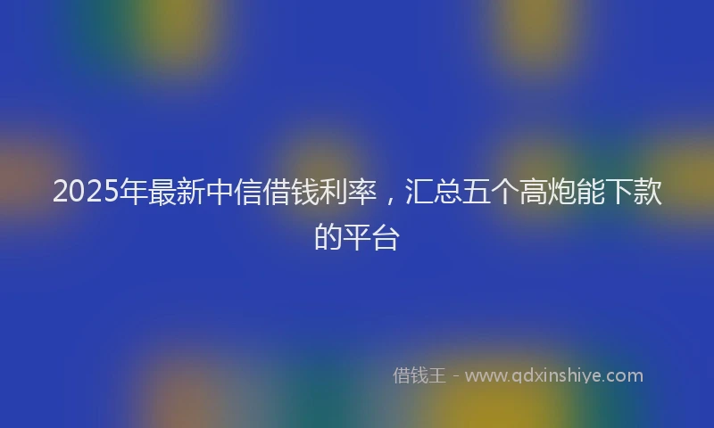 2025年最新中信借钱利率，汇总五个高炮能下款的平台