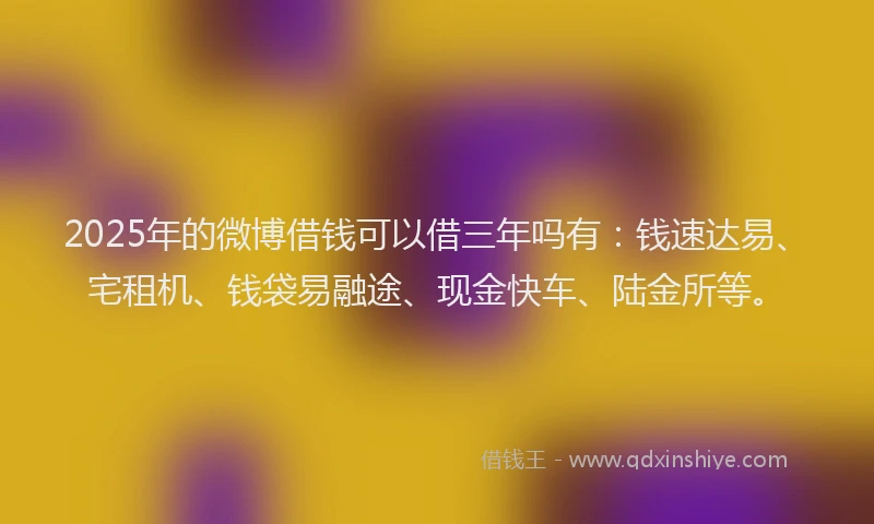 2025年的微博借钱可以借三年吗有：钱速达易、宅租机、钱袋易融途、现金快车、陆金所等。