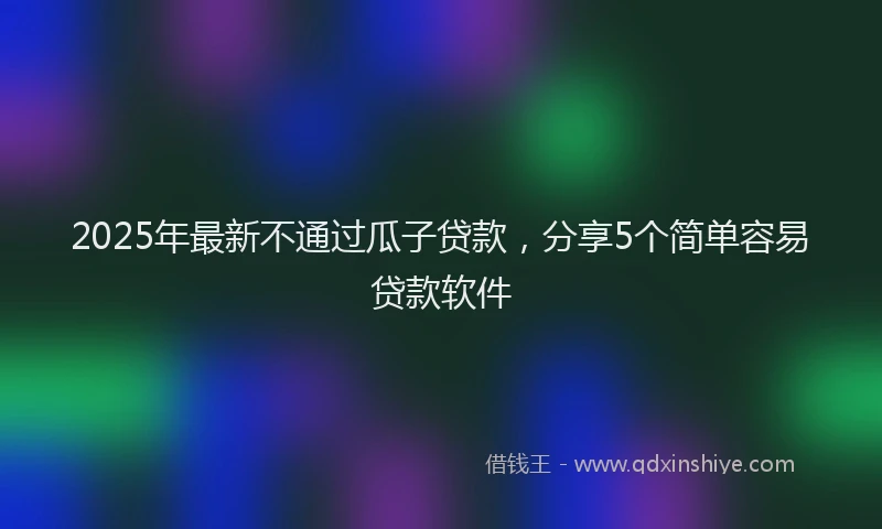 2025年最新不通过瓜子贷款，分享5个简单容易贷款软件