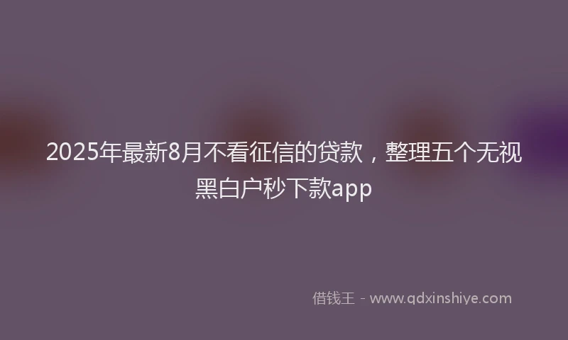 2025年最新8月不看征信的贷款，整理五个无视黑白户秒下款app