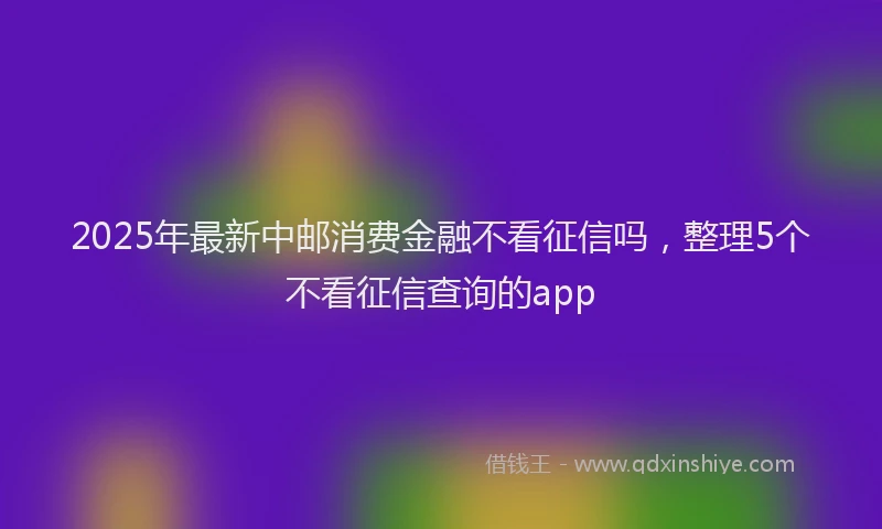 2025年最新中邮消费金融不看征信吗，整理5个不看征信查询的app