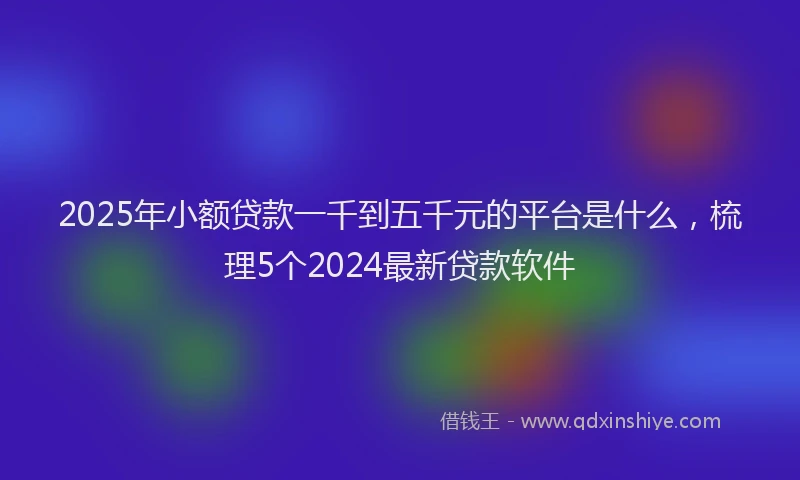 2025年小额贷款一千到五千元的平台是什么，梳理5个2024最新贷款软件