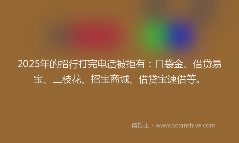2025年的招行打完电话被拒有：口袋金、借贷易宝、三枝花、招宝商城、借贷宝速借等。