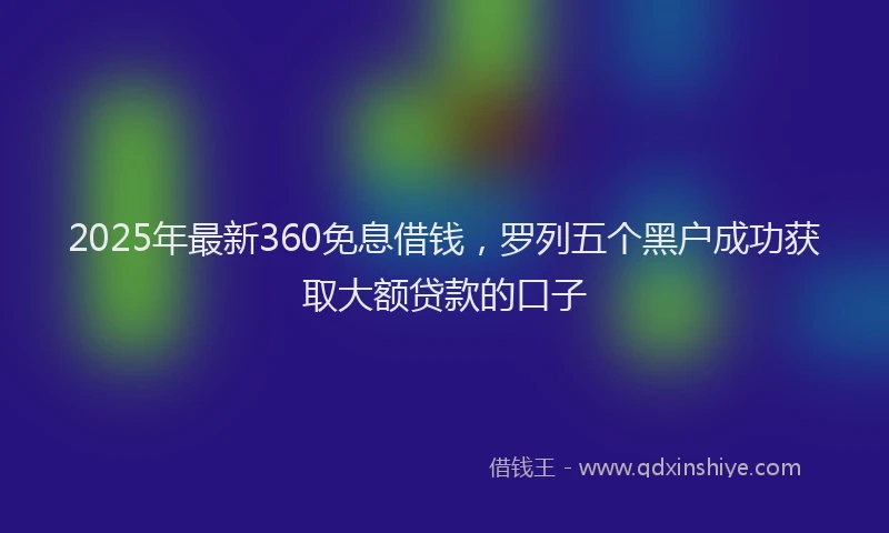 2025年最新360免息借钱，罗列五个黑户成功获取大额贷款的口子