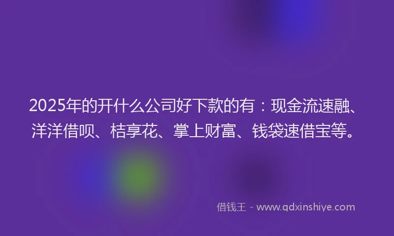 2025年的开什么公司好下款的有：现金流速融、洋洋借呗、桔享花、掌上财富、钱袋速借宝等。