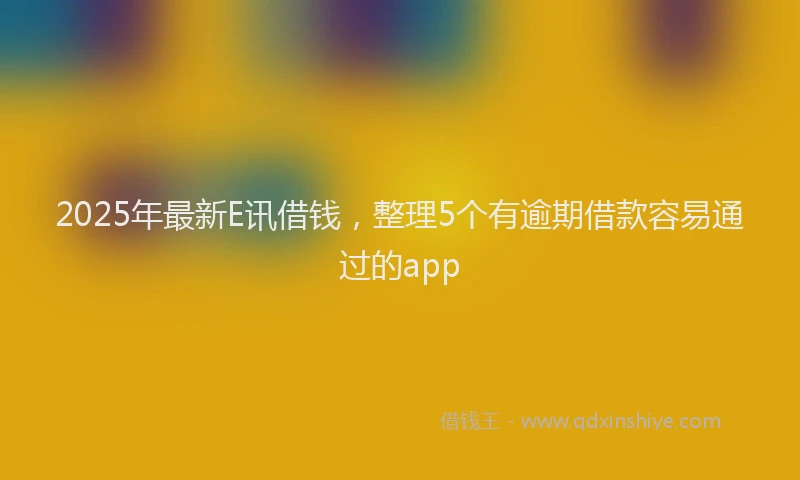 2025年最新E讯借钱，整理5个有逾期借款容易通过的app