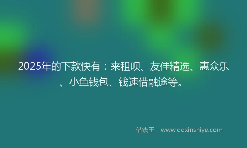 2025年的下款快有：来租呗、友佳精选、惠众乐、小鱼钱包、钱速借融途等。