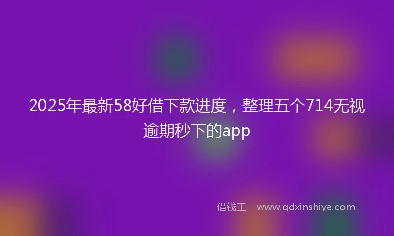 2025年最新58好借下款进度，整理五个714无视逾期秒下的app