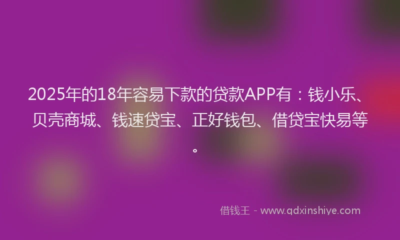2025年的18年容易下款的贷款APP有：钱小乐、贝壳商城、钱速贷宝、正好钱包、借贷宝快易等。