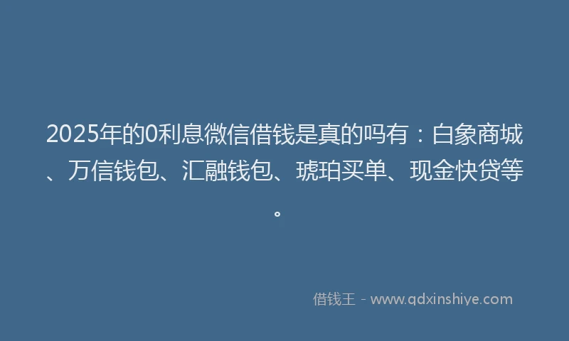 2025年的0利息微信借钱是真的吗有：白象商城、万信钱包、汇融钱包、琥珀买单、现金快贷等。
