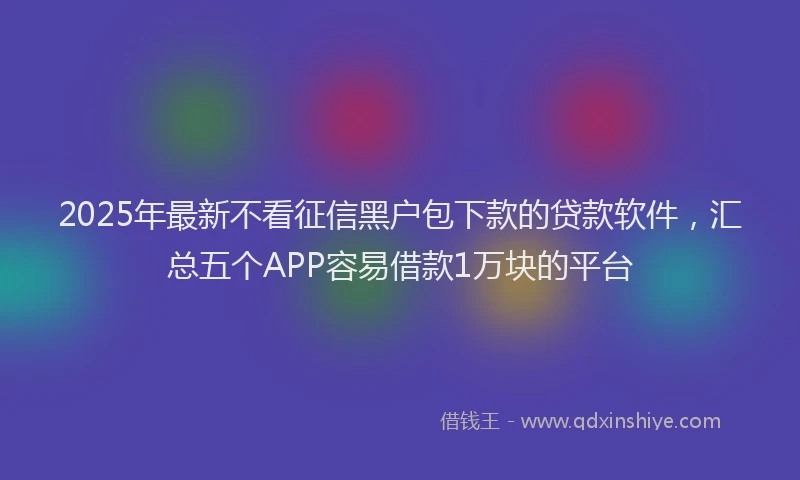 2025年最新不看征信黑户包下款的贷款软件，汇总五个APP容易借款1万块的平台