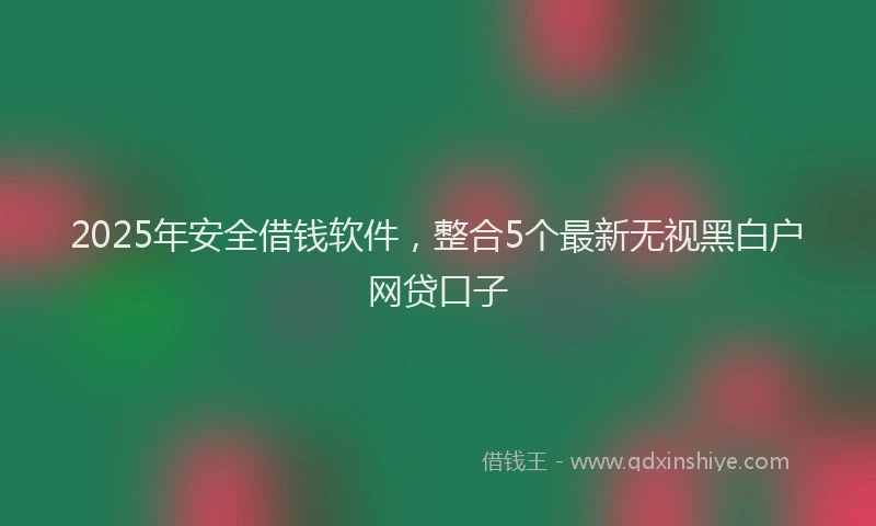 2025年安全借钱软件，整合5个最新无视黑白户网贷口子