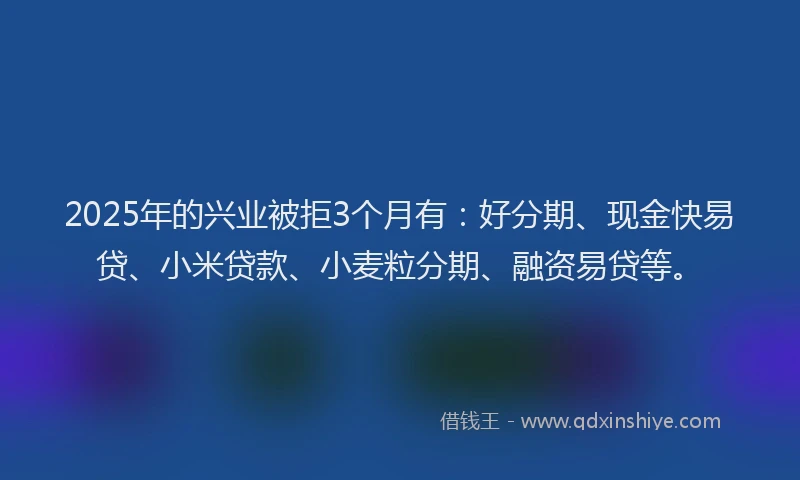 2025年的兴业被拒3个月有：好分期、现金快易贷、小米贷款、小麦粒分期、融资易贷等。