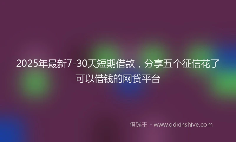 2025年最新7-30天短期借款，分享五个征信花了可以借钱的网贷平台