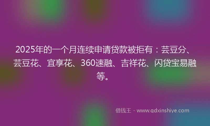 2025年的一个月连续申请贷款被拒有：芸豆分、芸豆花、宜享花、360速融、吉祥花、闪贷宝易融等。