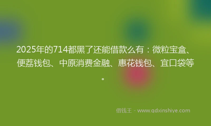 2025年的714都黑了还能借款么有：微粒宝盒、便荔钱包、中原消费金融、惠花钱包、宜口袋等。