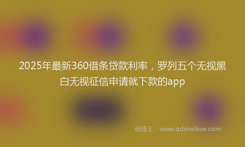 2025年最新360借条贷款利率，罗列五个无视黑白无视征信申请就下款的app