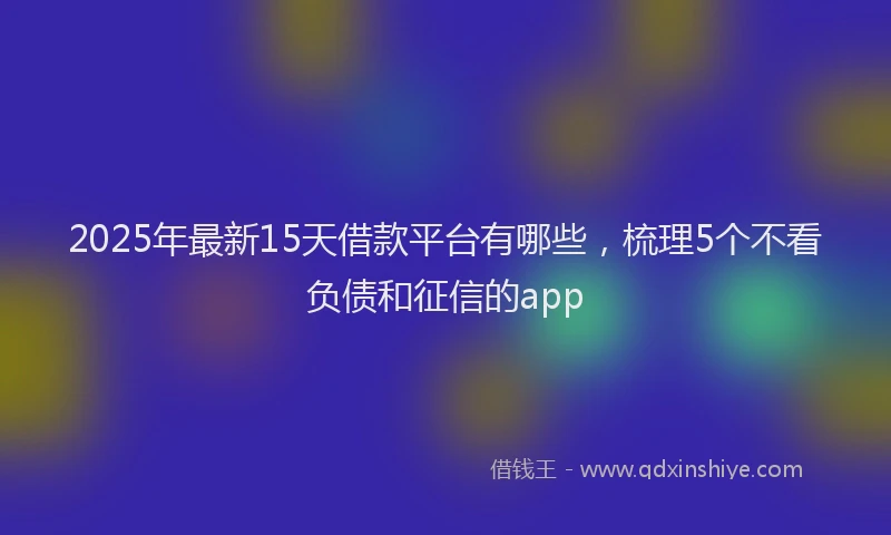 2025年最新15天借款平台有哪些，梳理5个不看负债和征信的app