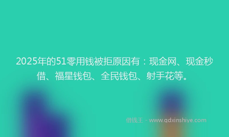 2025年的51零用钱被拒原因有：现金网、现金秒借、福星钱包、全民钱包、射手花等。