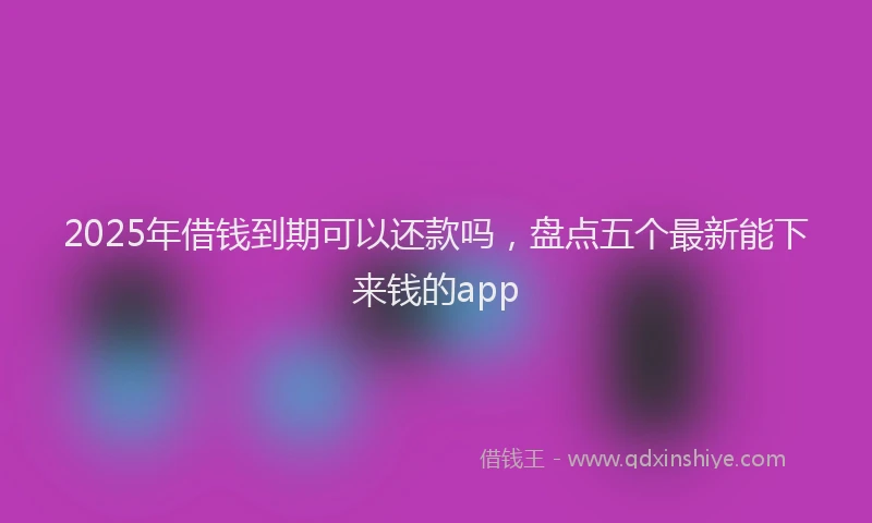 2025年借钱到期可以还款吗，盘点五个最新能下来钱的app