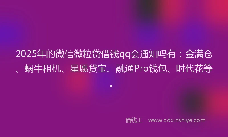 2025年的微信微粒贷借钱qq会通知吗有：金满仓、蜗牛租机、星愿贷宝、融通Pro钱包、时代花等。