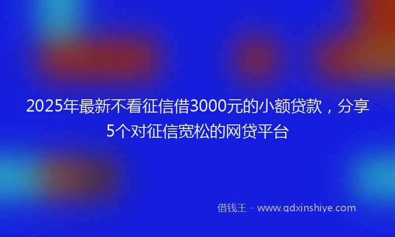 2025年最新不看征信借3000元的小额贷款，分享5个对征信宽松的网贷平台