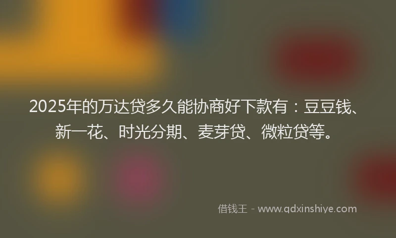 2025年的万达贷多久能协商好下款有：豆豆钱、新一花、时光分期、麦芽贷、微粒贷等。