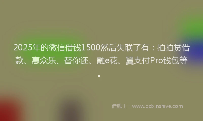 2025年的微信借钱1500然后失联了有：拍拍贷借款、惠众乐、替你还、融e花、翼支付Pro钱包等。