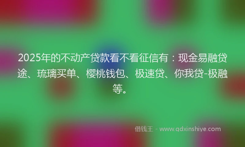 2025年的不动产贷款看不看征信有：现金易融贷途、琉璃买单、樱桃钱包、极速贷、你我贷-极融等。