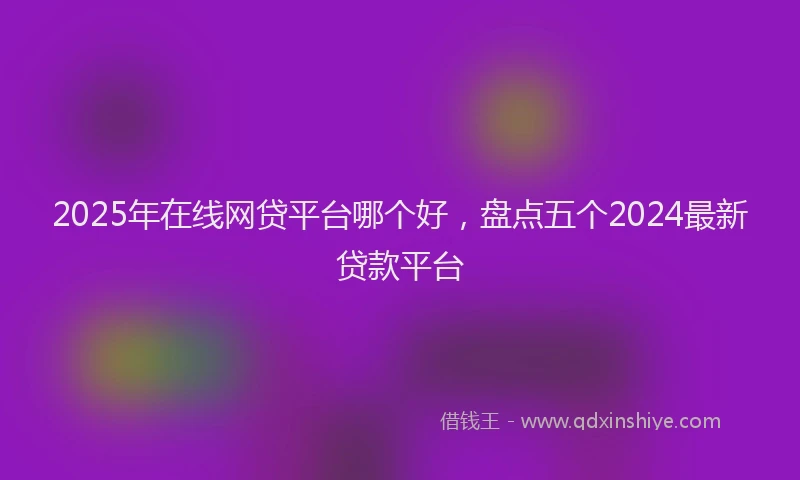 2025年在线网贷平台哪个好，盘点五个2024最新贷款平台
