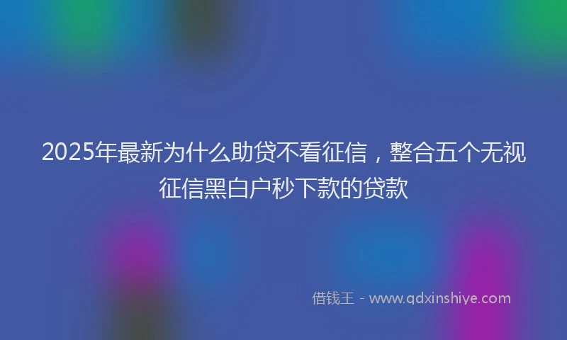 2025年最新为什么助贷不看征信，整合五个无视征信黑白户秒下款的贷款