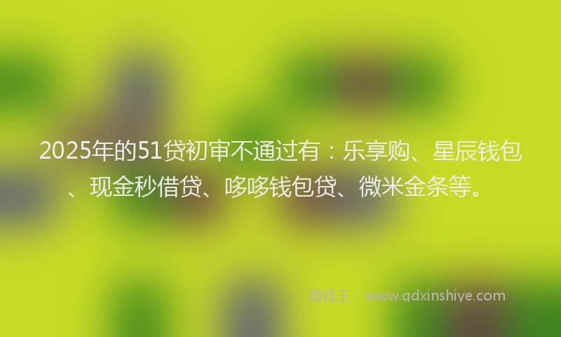 2025年的51贷初审不通过有：乐享购、星辰钱包、现金秒借贷、哆哆钱包贷、微米金条等。