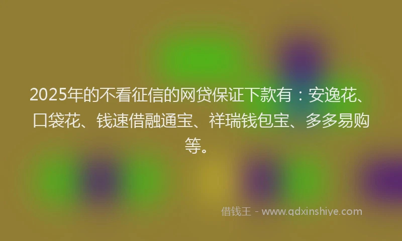 2025年的不看征信的网贷保证下款有：安逸花、口袋花、钱速借融通宝、祥瑞钱包宝、多多易购等。